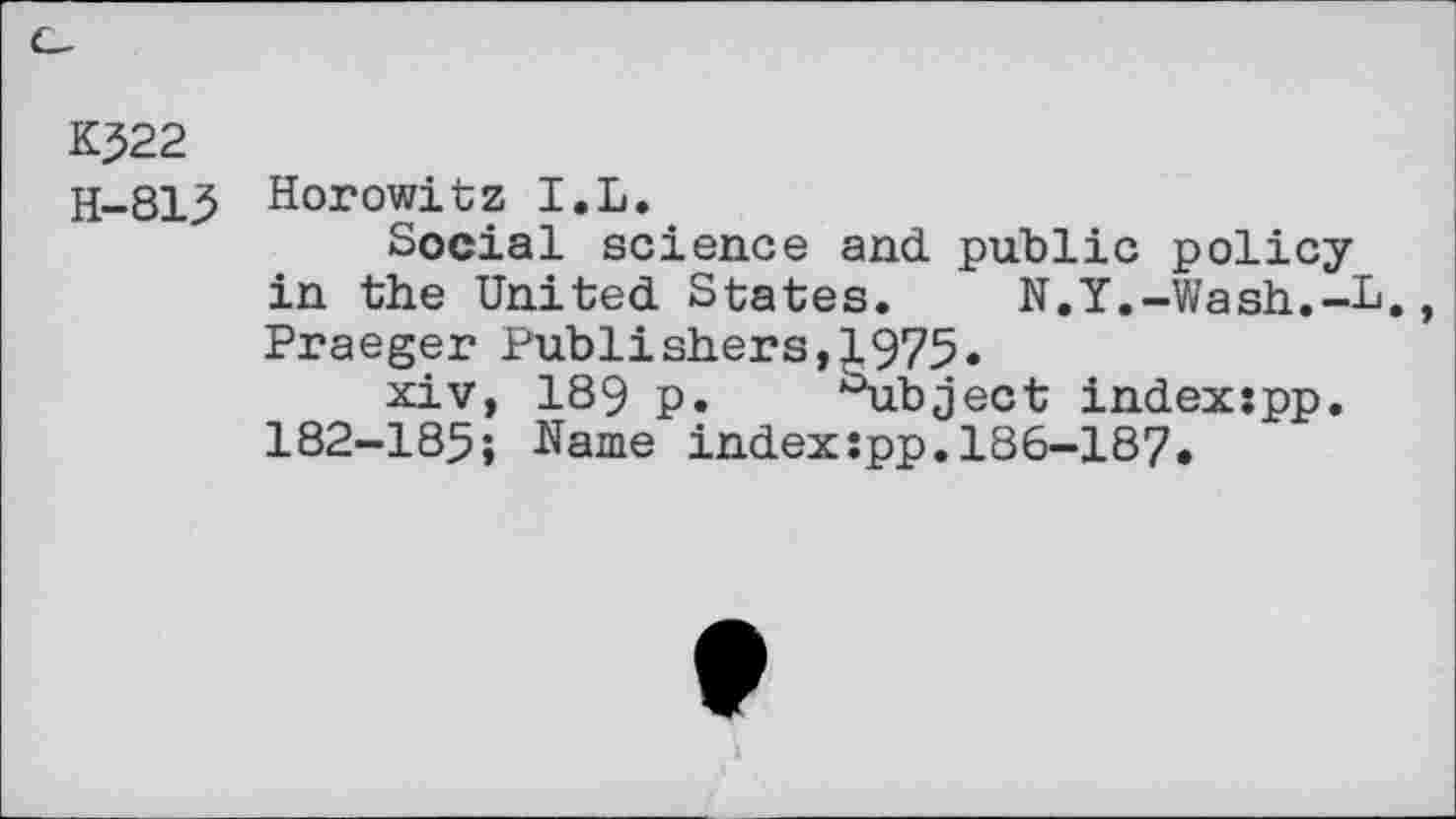 ﻿K522
H-815 Horowitz I.L.
Social science and public policy in the United States. N.Y.-Wash.-L. Praeger Publishers,1975.
xiv, 189 p. Subject index:pp. 182-185; Name index:pp.186-187.